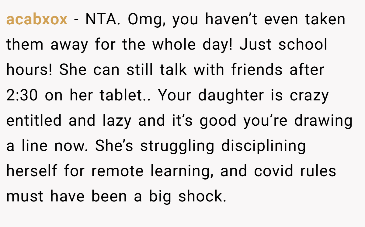acabxox − NTA. Omg, you haven’t even taken them away for the whole day! Just school hours! She can still talk with friends after 2:30 on her tablet.. Your daughter is crazy entitled and lazy and it’s good you’re drawing a line now. She’s struggling disciplining herself for remote learning, and covid rules must have been a big shock.