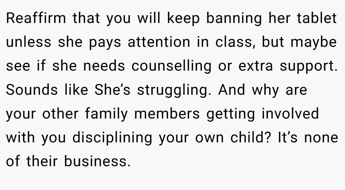 Reaffirm that you will keep banning her tablet unless she pays attention in class, but maybe see if she needs counselling or extra support. Sounds like She’s struggling. And why are your other family members getting involved with you disciplining your own child? It’s none of their business.
