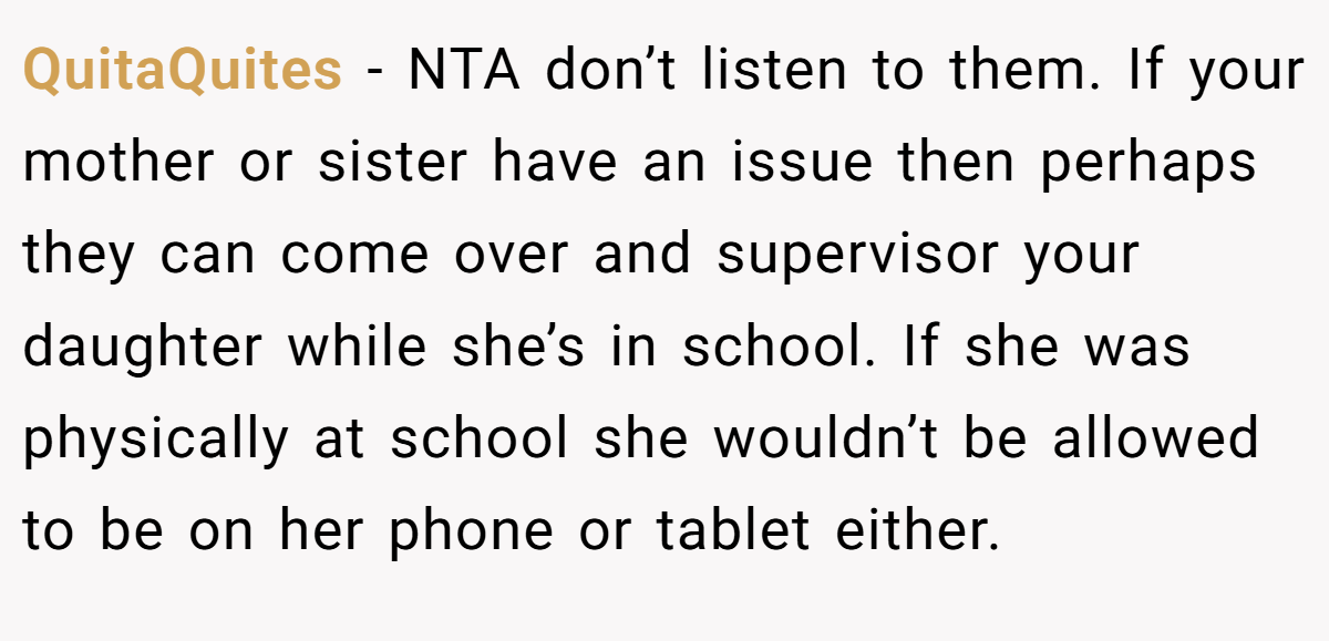 QuitaQuites − NTA don’t listen to them. If your mother or sister have an issue then perhaps they can come over and supervisor your daughter while she’s in school. If she was physically at school she wouldn’t be allowed to be on her phone or tablet either.