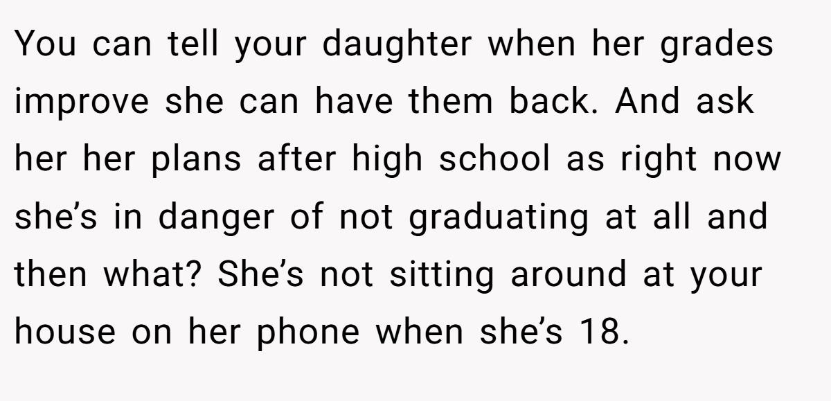 You can tell your daughter when her grades improve she can have them back. And ask her her plans after high school as right now she’s in danger of not graduating at all and then what? She’s not sitting around at your house on her phone when she’s 18.
