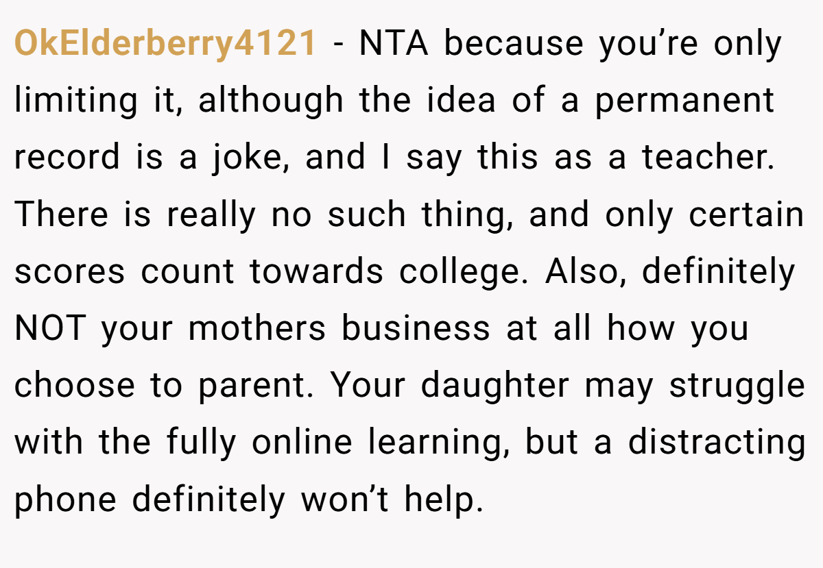 OkElderberry4121 − NTA because you’re only limiting it, although the idea of a permanent record is a joke, and I say this as a teacher. There is really no such thing, and only certain scores count towards college. Also, definitely NOT your mothers business at all how you choose to parent. Your daughter may struggle with the fully online learning, but a distracting phone definitely won’t help.