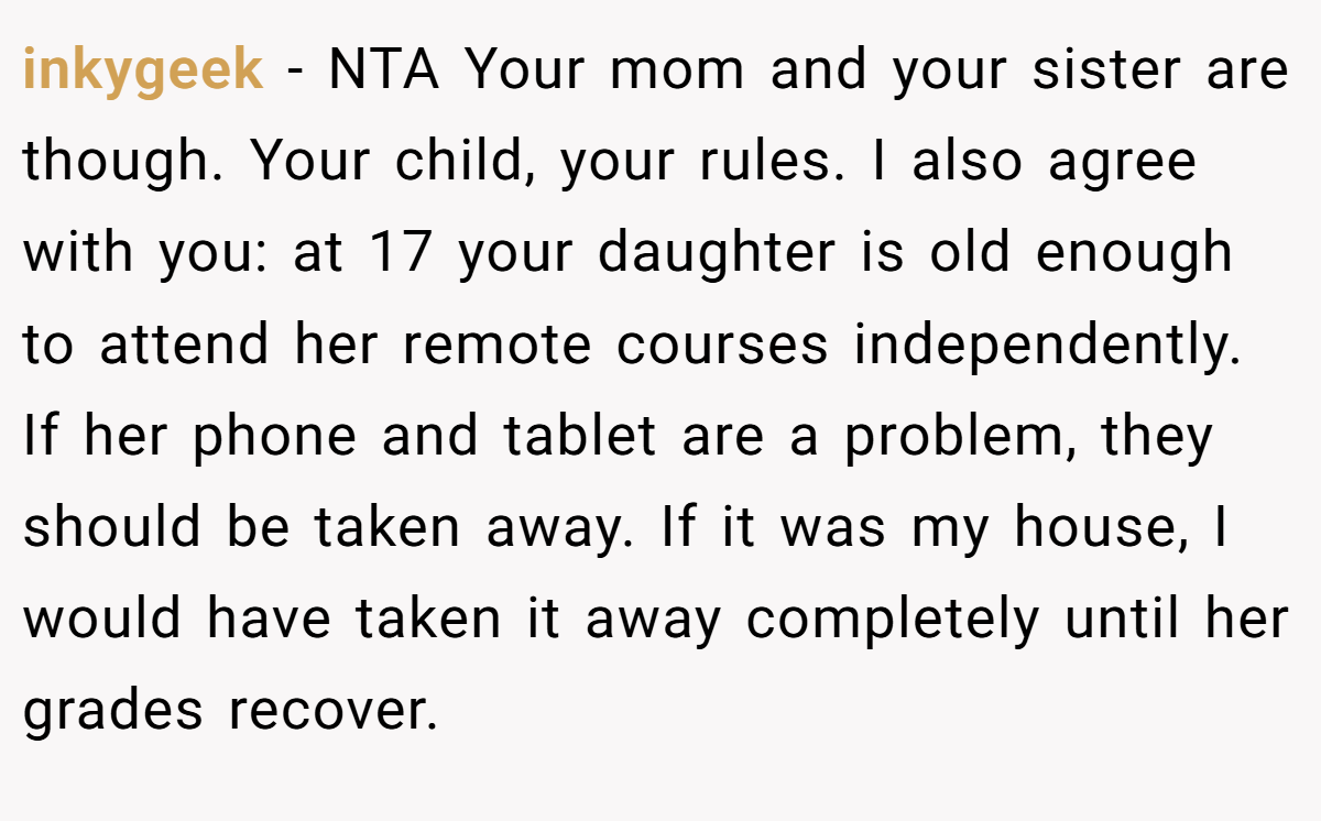 inkygeek − NTA Your mom and your sister are though. Your child, your rules. I also agree with you: at 17 your daughter is old enough to attend her remote courses independently. If her phone and tablet are a problem, they should be taken away. If it was my house, I would have taken it away completely until her grades recover.