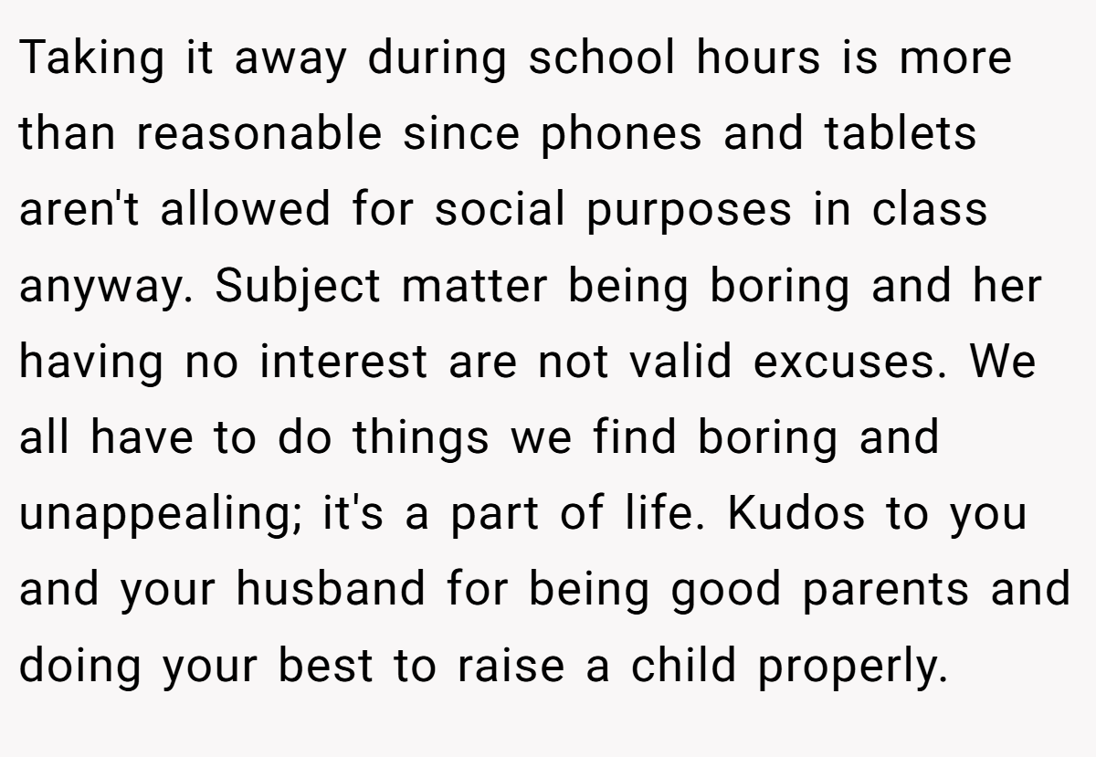 Taking it away during school hours is more than reasonable since phones and tablets aren't allowed for social purposes in class anyway. Subject matter being boring and her having no interest are not valid excuses. We all have to do things we find boring and unappealing; it's a part of life. Kudos to you and your husband for being good parents and doing your best to raise a child properly.