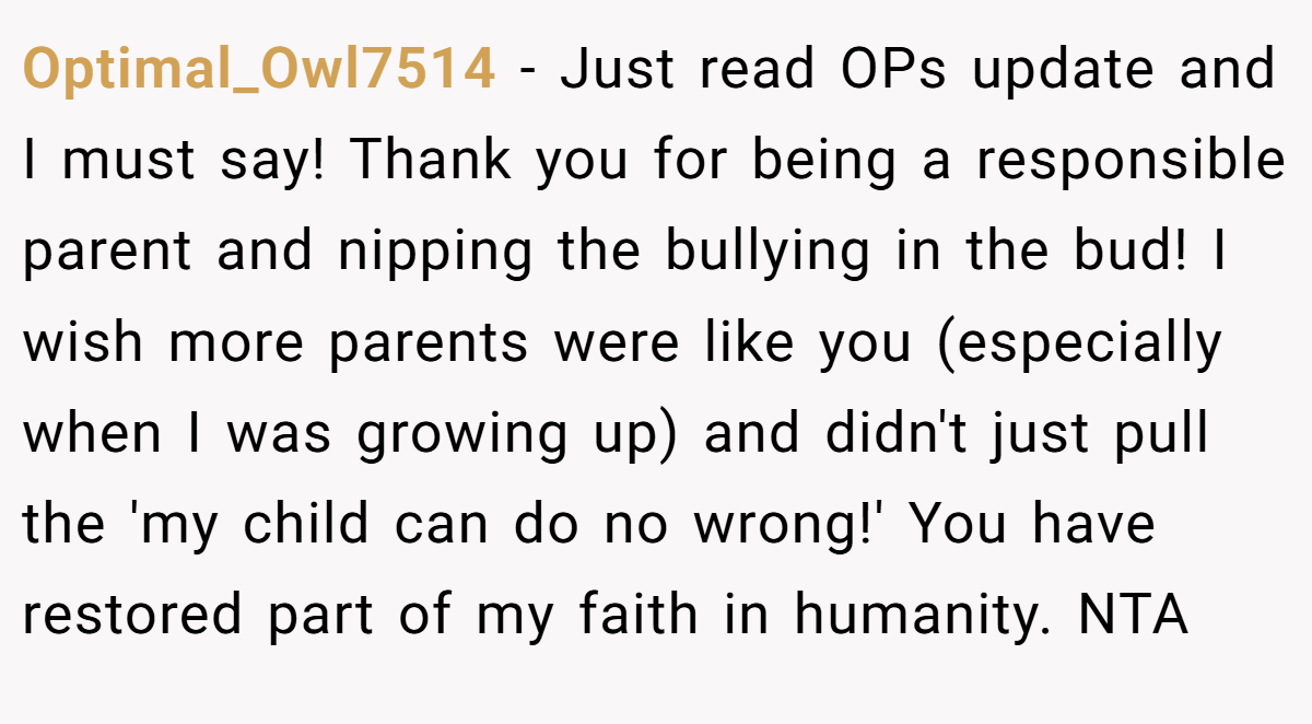 Optimal_Owl7514 − Just read OPs update and I must say! Thank you for being a responsible parent and nipping the bullying in the bud! I wish more parents were like you (especially when I was growing up) and didn't just pull the 'my child can do no wrong!' You have restored part of my faith in humanity. NTA