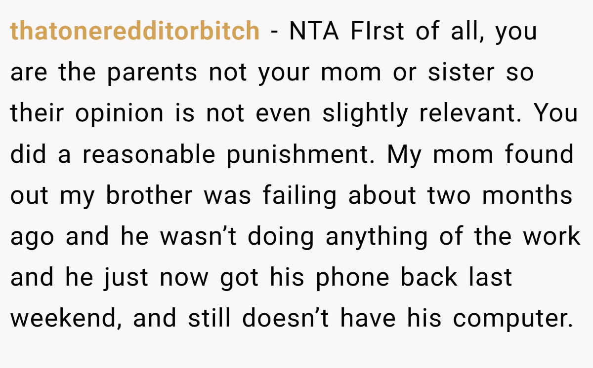 thatoneredditorbitch − NTA FIrst of all, you are the parents not your mom or sister so their opinion is not even slightly relevant. You did a reasonable punishment. My mom found out my brother was failing about two months ago and he wasn’t doing anything of the work and he just now got his phone back last weekend, and still doesn’t have his computer.