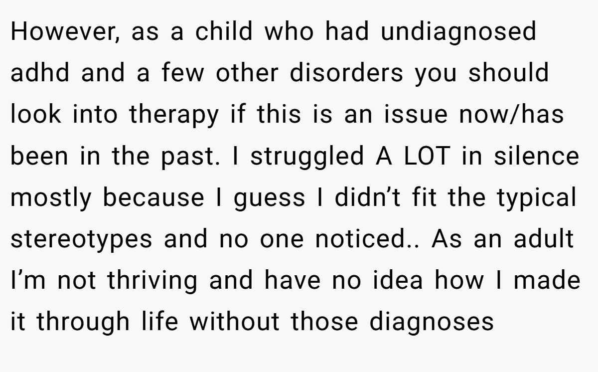 However, as a child who had undiagnosed adhd and a few other disorders you should look into therapy if this is an issue now/has been in the past. I struggled A LOT in silence mostly because I guess I didn’t fit the typical stereotypes and no one noticed.. As an adult I’m not thriving and have no idea how I made it through life without those diagnoses