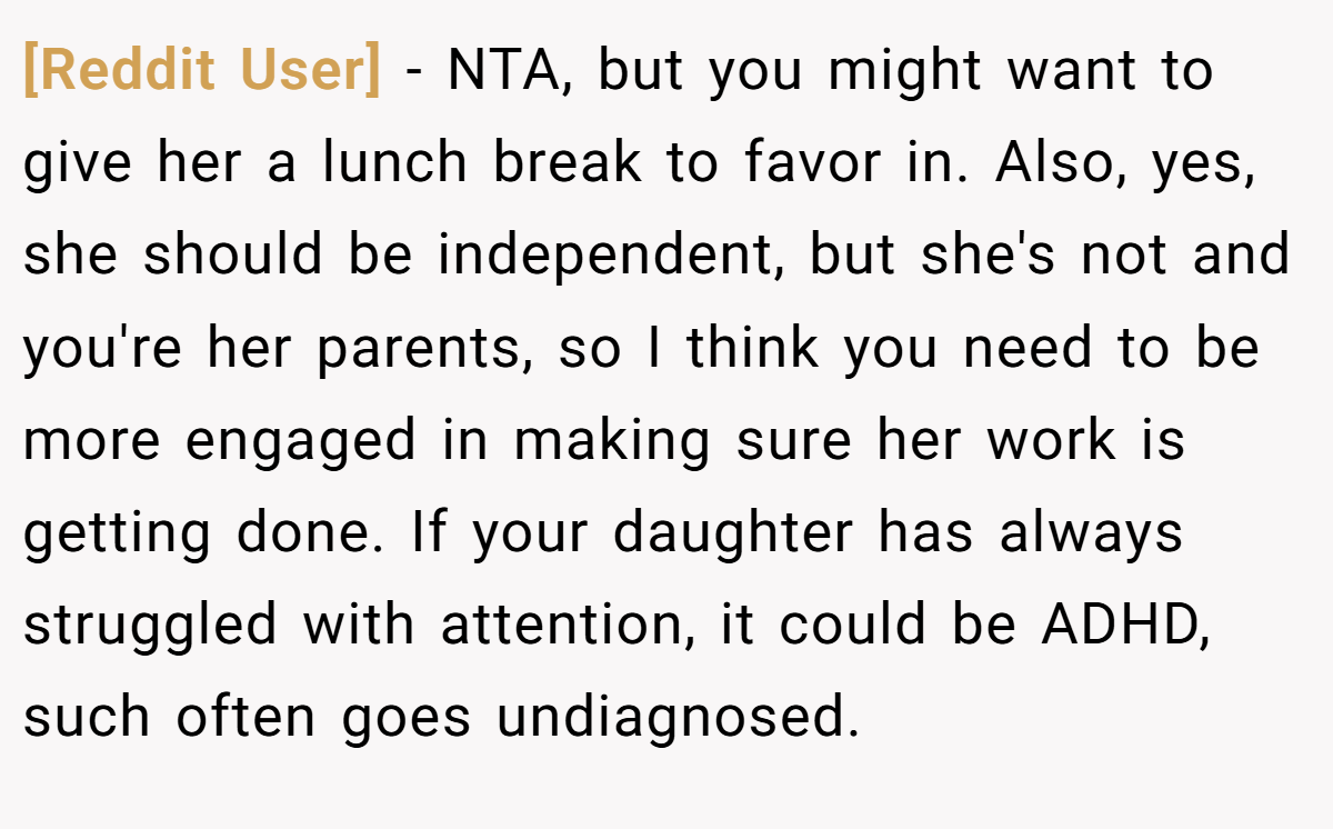 [Reddit User] − NTA, but you might want to give her a lunch break to favor in. Also, yes, she should be independent, but she's not and you're her parents, so I think you need to be more engaged in making sure her work is getting done. If your daughter has always struggled with attention, it could be ADHD, such often goes undiagnosed.