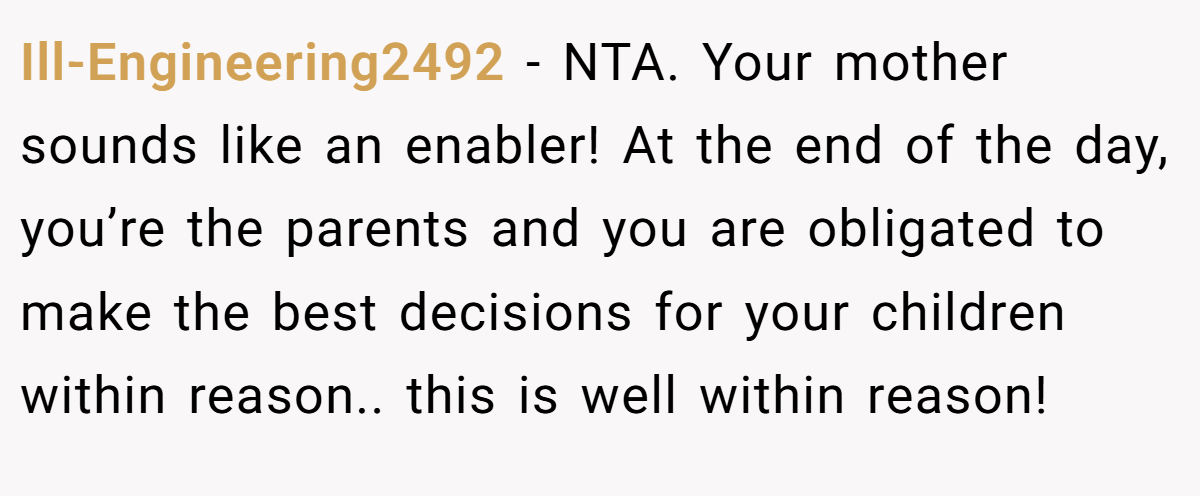 Ill-Engineering2492 − NTA. Your mother sounds like an enabler! At the end of the day, you’re the parents and you are obligated to make the best decisions for your children within reason.. this is well within reason!