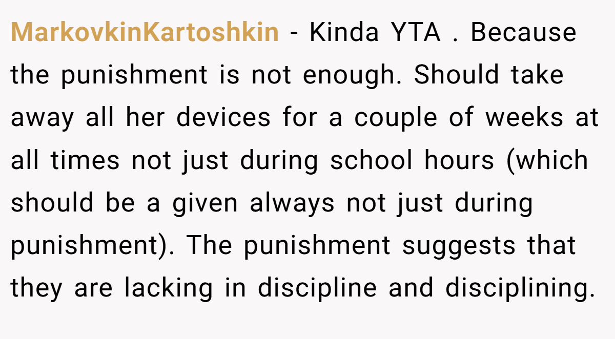 MarkovkinKartoshkin − Kinda YTA . Because the punishment is not enough. Should take away all her devices for a couple of weeks at all times not just during school hours (which should be a given always not just during punishment). The punishment suggests that they are lacking in discipline and disciplining.