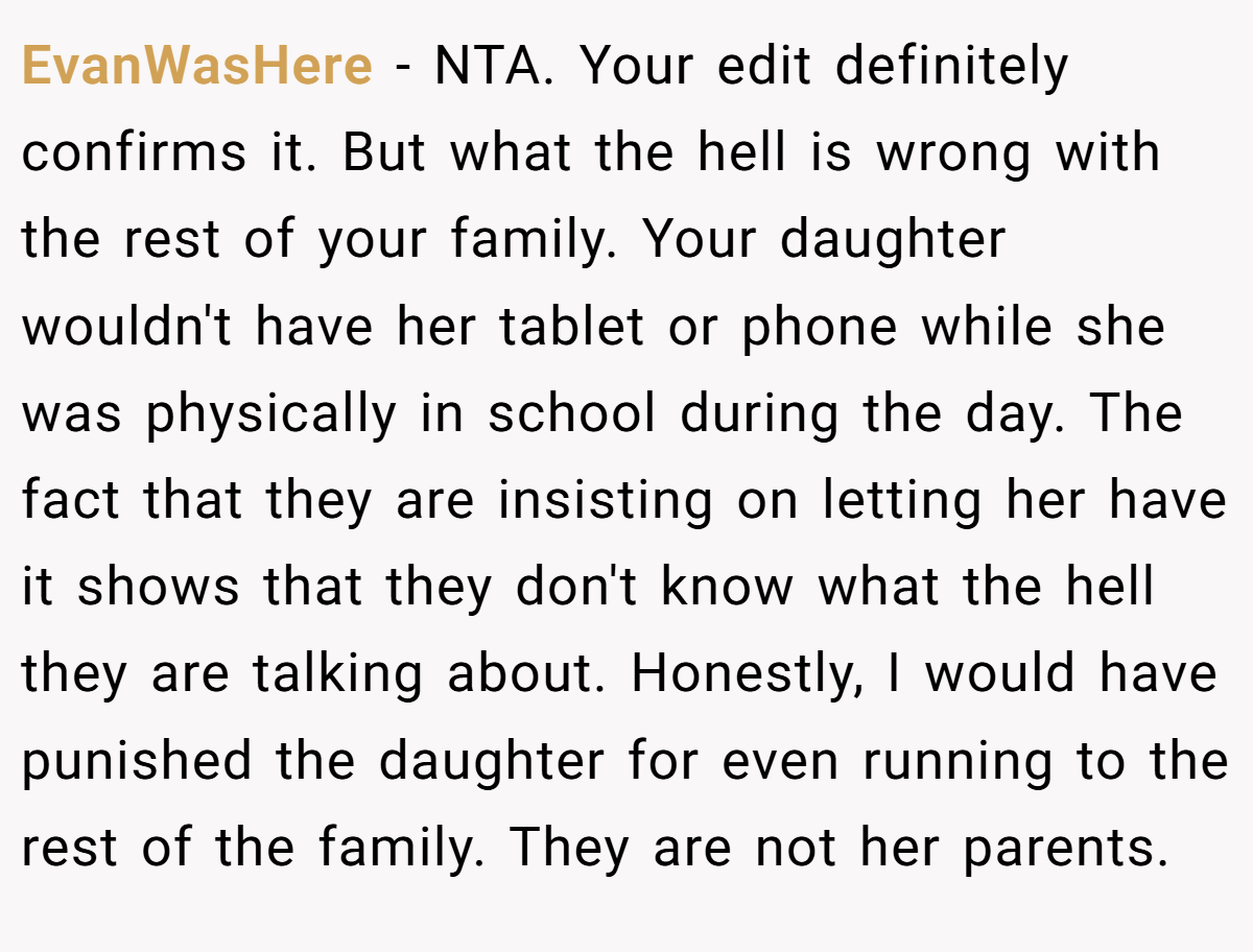 EvanWasHere − NTA. Your edit definitely confirms it. But what the hell is wrong with the rest of your family. Your daughter wouldn't have her tablet or phone while she was physically in school during the day. The fact that they are insisting on letting her have it shows that they don't know what the hell they are talking about. Honestly, I would have punished the daughter for even running to the rest of the family. They are not her parents.