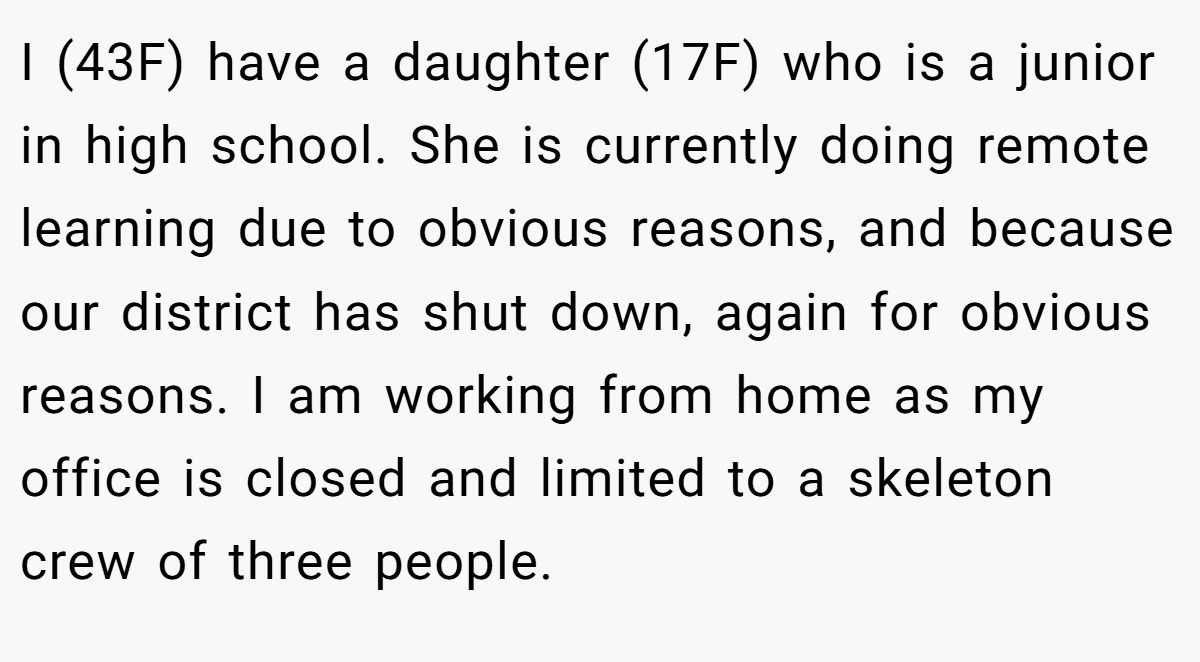 ​I (43F) have a daughter (17F) who is a junior in high school. She is currently doing remote learning due to obvious reasons, and because our district has shut down, again for obvious reasons. I am working from home as my office is closed and limited to a skeleton crew of three people.
