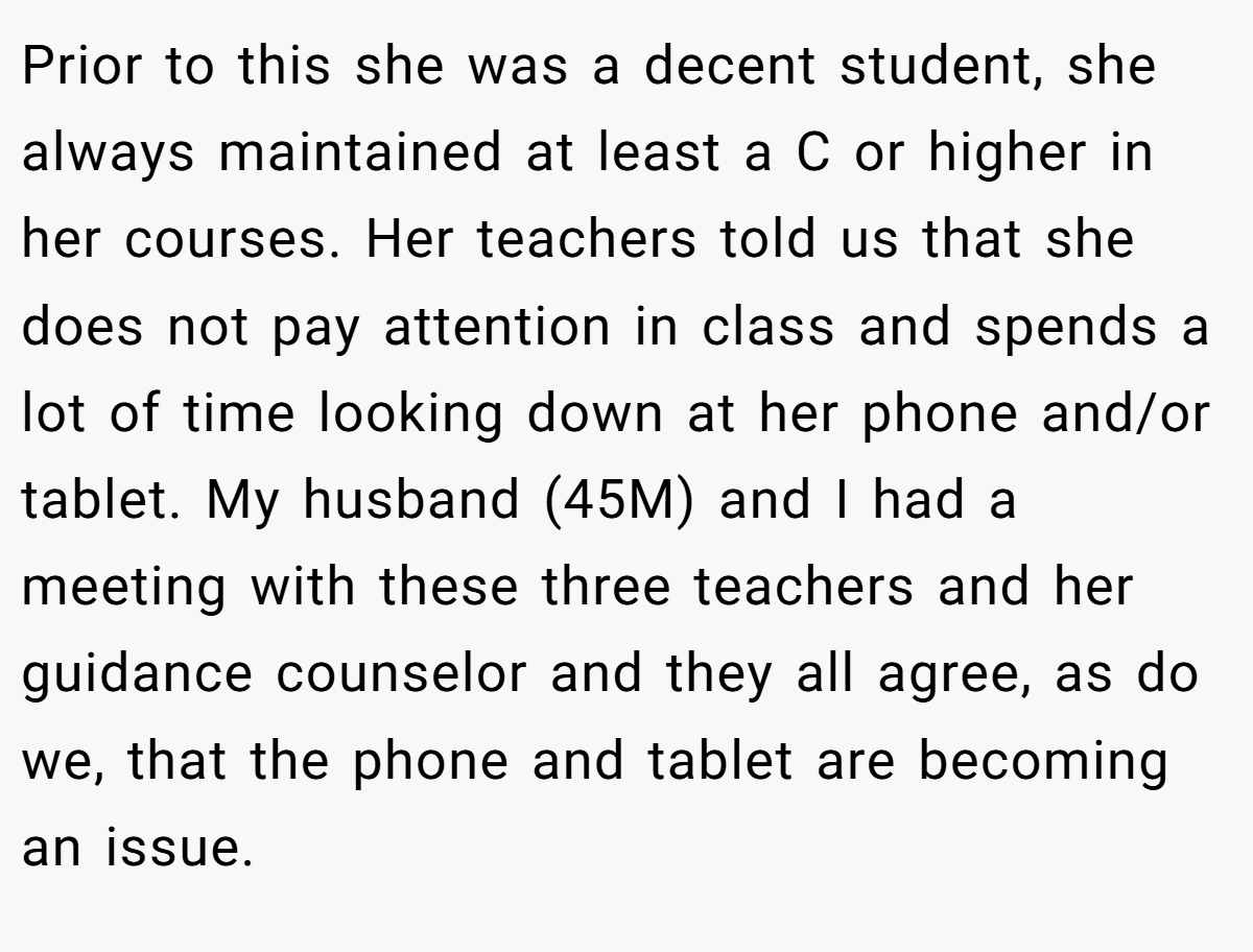 Prior to this she was a decent student, she always maintained at least a C or higher in her courses. Her teachers told us that she does not pay attention in class and spends a lot of time looking down at her phone and/or tablet. My husband (45M) and I had a meeting with these three teachers and her guidance counselor and they all agree, as do we, that the phone and tablet are becoming an issue.