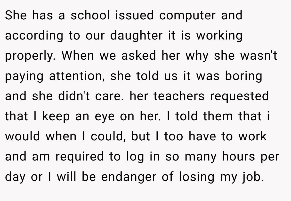 She has a school issued computer and according to our daughter it is working properly. When we asked her why she wasn't paying attention, she told us it was boring and she didn't care. her teachers requested that I keep an eye on her. I told them that i would when I could, but I too have to work and am required to log in so many hours per day or I will be endanger of losing my job.