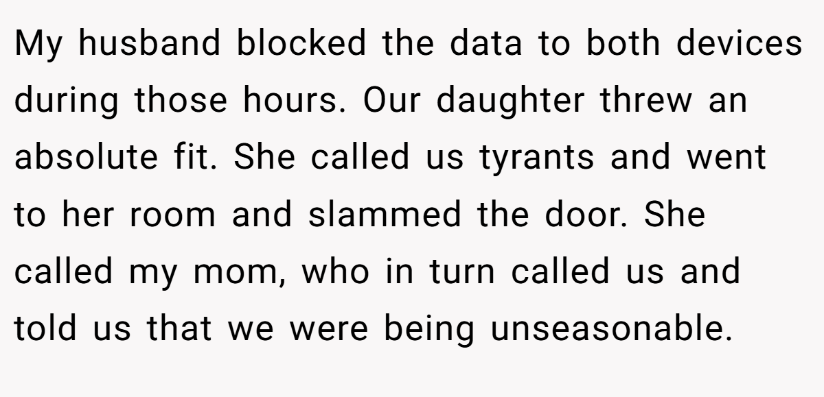 My husband blocked the data to both devices during those hours. Our daughter threw an absolute fit. She called us tyrants and went to her room and slammed the door. She called my mom, who in turn called us and told us that we were being unseasonable.
