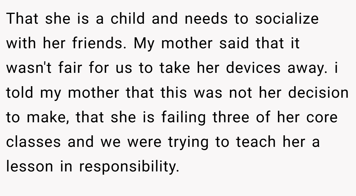 That she is a child and needs to socialize with her friends. My mother said that it wasn't fair for us to take her devices away. i told my mother that this was not her decision to make, that she is failing three of her core classes and we were trying to teach her a lesson in responsibility.