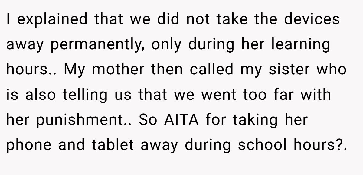 I explained that we did not take the devices away permanently, only during her learning hours.. My mother then called my sister who is also telling us that we went too far with her punishment.. So AITA for taking her phone and tablet away during school hours?. ​