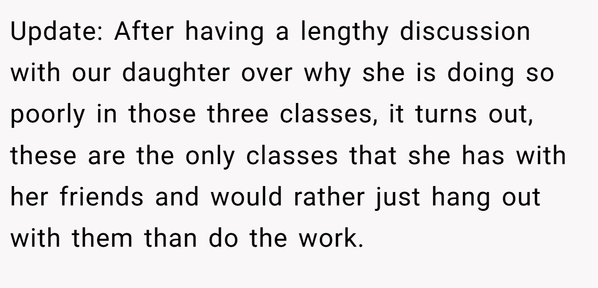Update: After having a lengthy discussion with our daughter over why she is doing so poorly in those three classes, it turns out, these are the only classes that she has with her friends and would rather just hang out with them than do the work.