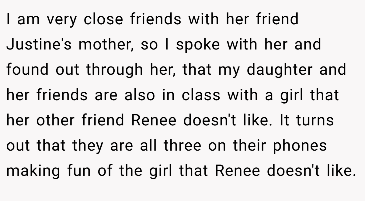 I am very close friends with her friend Justine's mother, so I spoke with her and found out through her, that my daughter and her friends are also in class with a girl that her other friend Renee doesn't like. It turns out that they are all three on their phones making fun of the girl that Renee doesn't like.