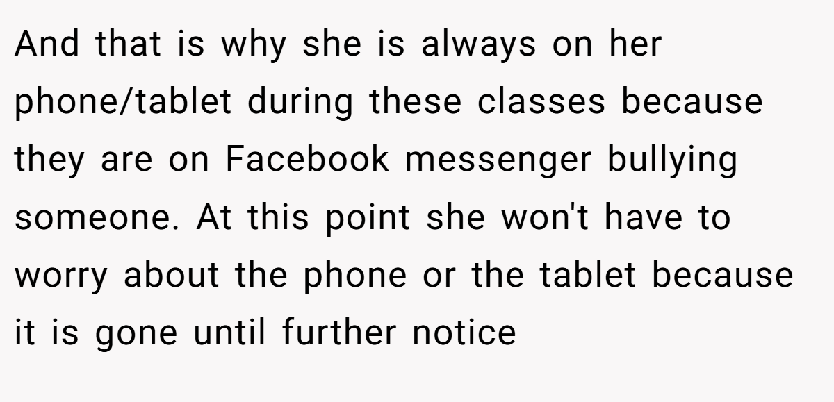 And that is why she is always on her phone/tablet during these classes because they are on Facebook messenger bullying someone. At this point she won't have to worry about the phone or the tablet because it is gone until further notice