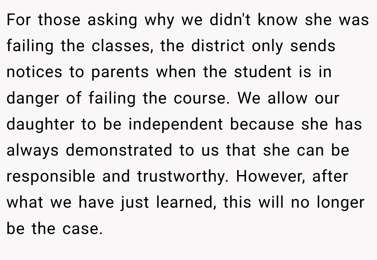 For those asking why we didn't know she was failing the classes, the district only sends notices to parents when the student is in danger of failing the course. We allow our daughter to be independent because she has always demonstrated to us that she can be responsible and trustworthy. However, after what we have just learned, this will no longer be the case.
