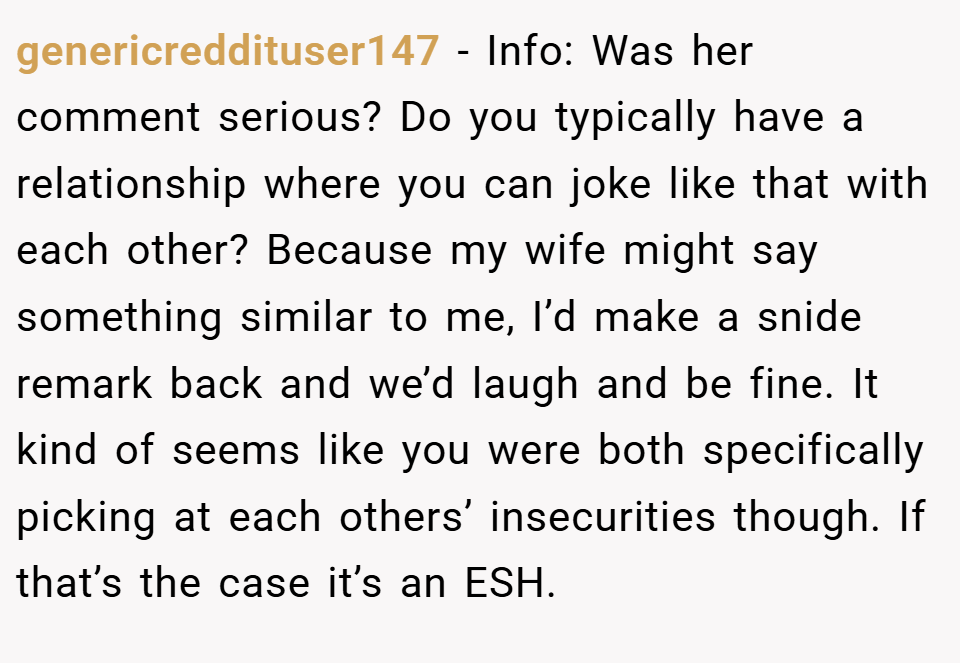 genericreddituser147 − Info: Was her comment serious? Do you typically have a relationship where you can joke like that with each other? Because my wife might say something similar to me, I’d make a snide remark back and we’d laugh and be fine. It kind of seems like you were both specifically picking at each others’ insecurities though. If that’s the case it’s an ESH.