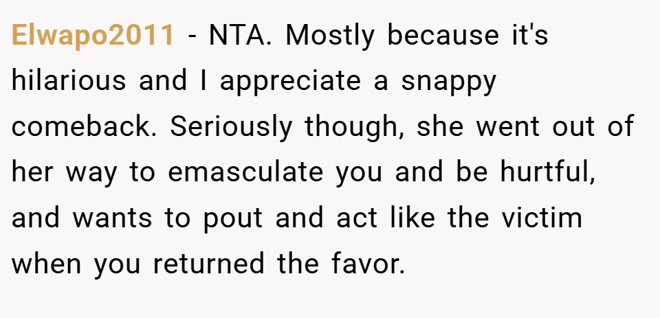 Elwapo2011 − NTA. Mostly because it's hilarious and I appreciate a snappy comeback. Seriously though, she went out of her way to emasculate you and be hurtful, and wants to pout and act like the victim when you returned the favor.