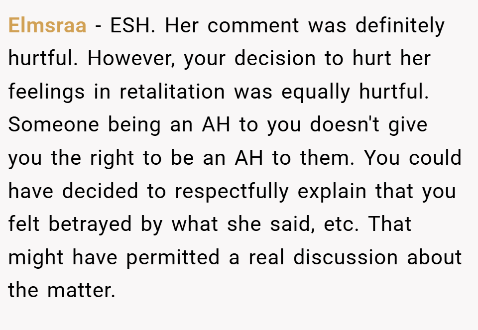Elmsraa − ESH. Her comment was definitely hurtful. However, your decision to hurt her feelings in retalitation was equally hurtful. Someone being an AH to you doesn't give you the right to be an AH to them. You could have decided to respectfully explain that you felt betrayed by what she said, etc. That might have permitted a real discussion about the matter.