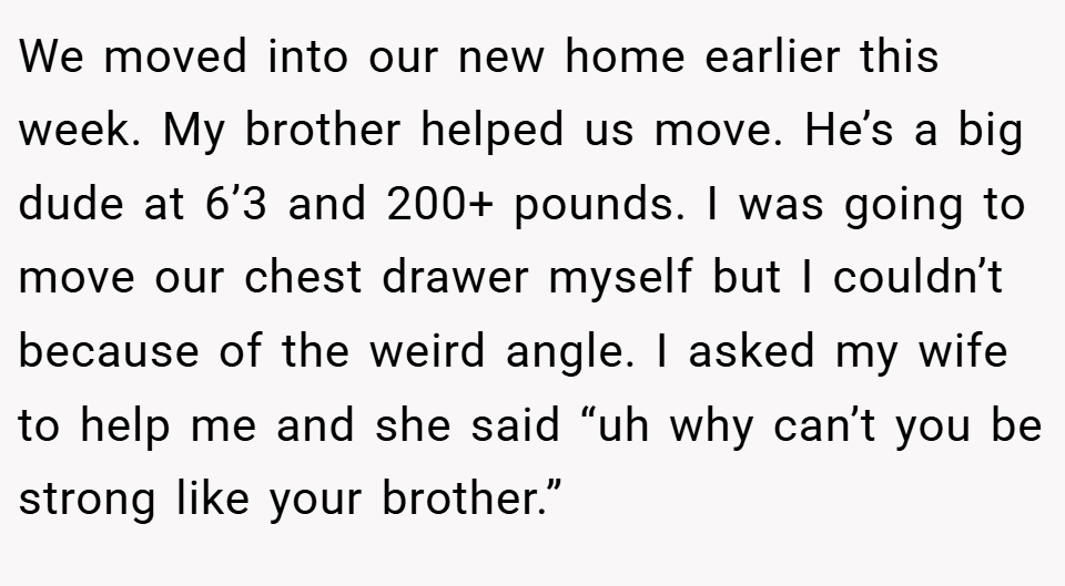 We moved into our new home earlier this week. My brother helped us move. He’s a big dude at 6’3 and 200+ pounds. I was going to move our chest drawer myself but I couldn’t because of the weird angle. I asked my wife to help me and she said “uh why can’t you be strong like your brother.”