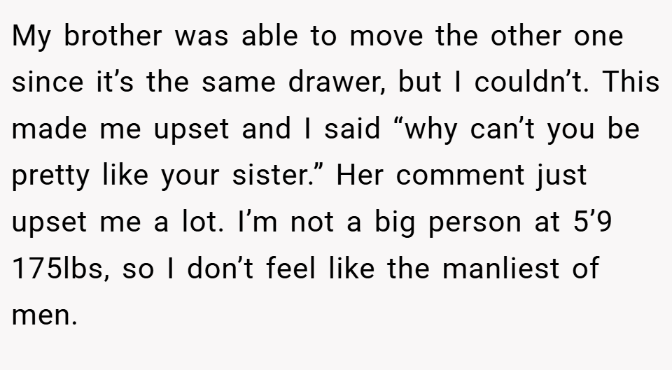 My brother was able to move the other one since it’s the same drawer, but I couldn’t. This made me upset and I said “why can’t you be pretty like your sister.” Her comment just upset me a lot. I’m not a big person at 5’9 175lbs, so I don’t feel like the manliest of men.