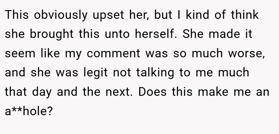 This obviously upset her, but I kind of think she brought this unto herself. She made it seem like my comment was so much worse, and she was legit not talking to me much that day and the next. Does this make me an a**hole?