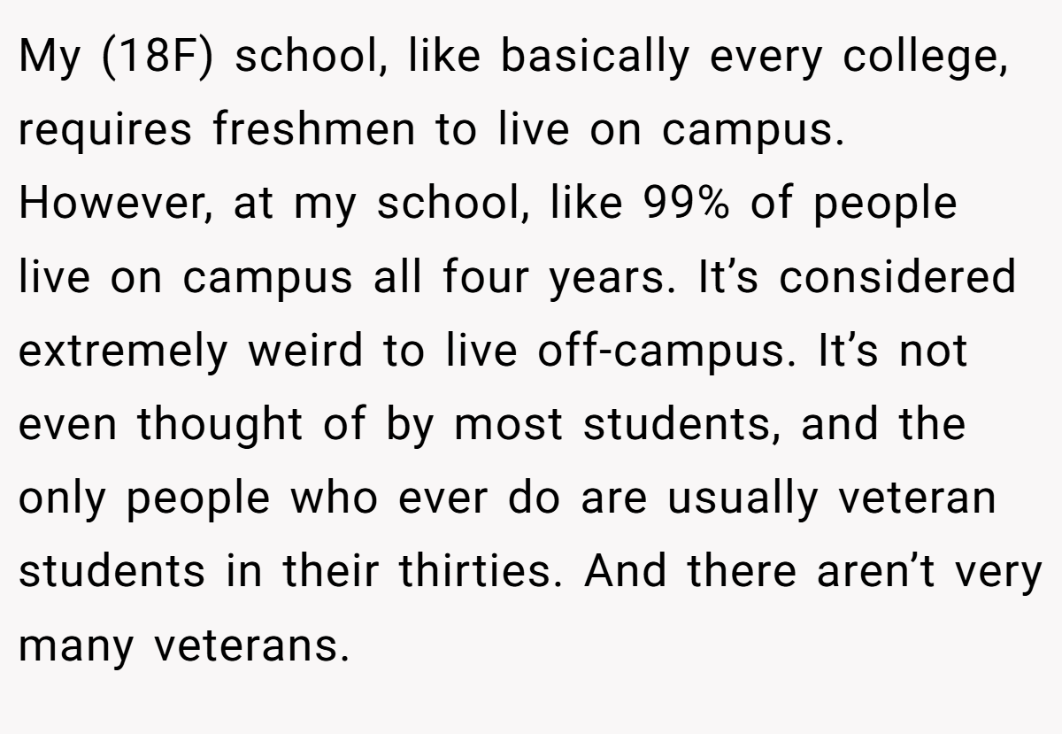 My (18F) school, like basically every college, requires freshmen to live on campus. However, at my school, like 99% of people live on campus all four years. It’s considered extremely weird to live off-campus. It’s not even thought of by most students, and the only people who ever do are usually veteran students in their thirties. And there aren’t very many veterans.