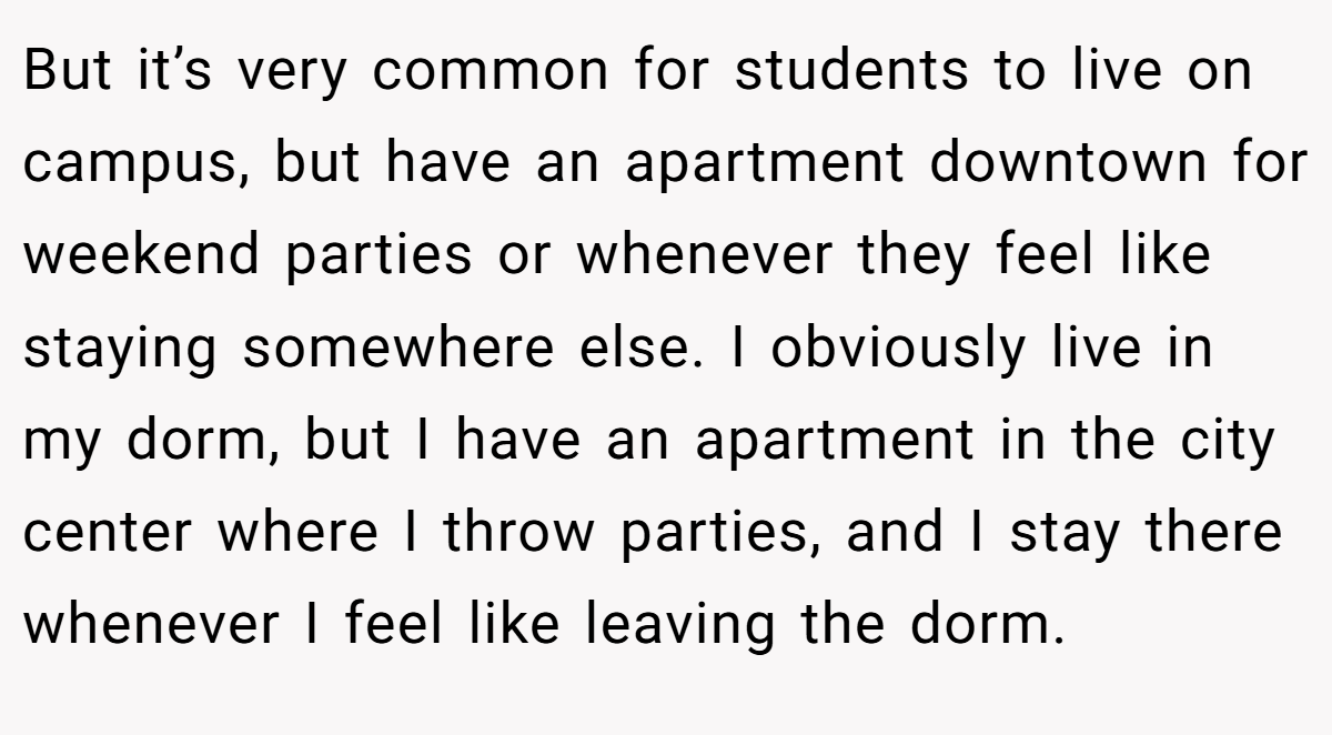 But it’s very common for students to live on campus, but have an apartment downtown for weekend parties or whenever they feel like staying somewhere else. I obviously live in my dorm, but I have an apartment in the city center where I throw parties, and I stay there whenever I feel like leaving the dorm.