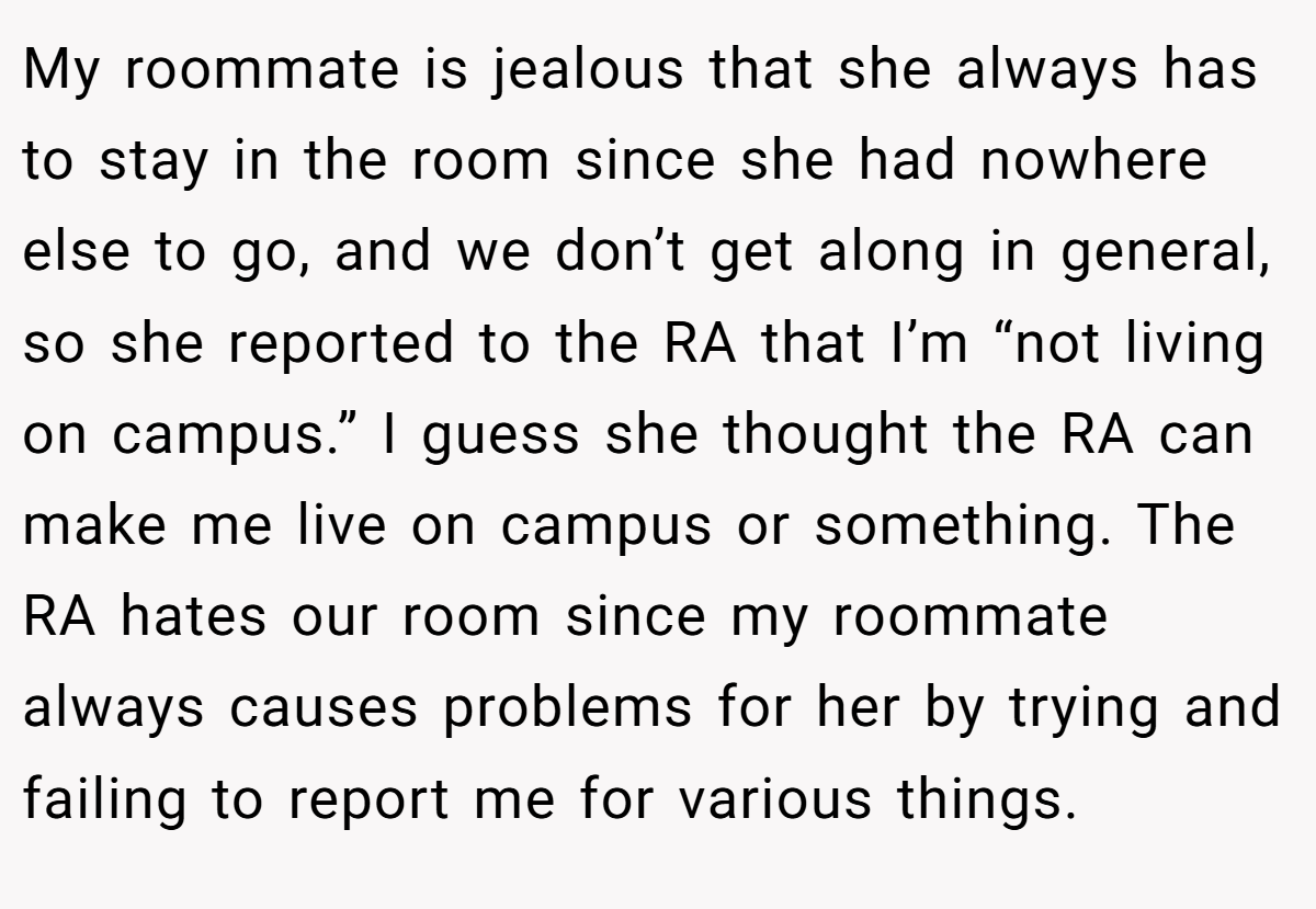 My roommate is jealous that she always has to stay in the room since she had nowhere else to go, and we don’t get along in general, so she reported to the RA that I’m “not living on campus.” I guess she thought the RA can make me live on campus or something. The RA hates our room since my roommate always causes problems for her by trying and failing to report me for various things.