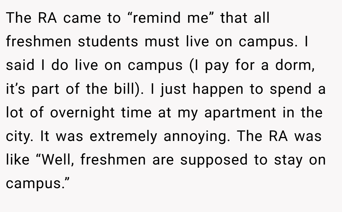 The RA came to “remind me” that all freshmen students must live on campus. I said I do live on campus (I pay for a dorm, it’s part of the bill). I just happen to spend a lot of overnight time at my apartment in the city. It was extremely annoying. The RA was like “Well, freshmen are supposed to stay on campus.”
