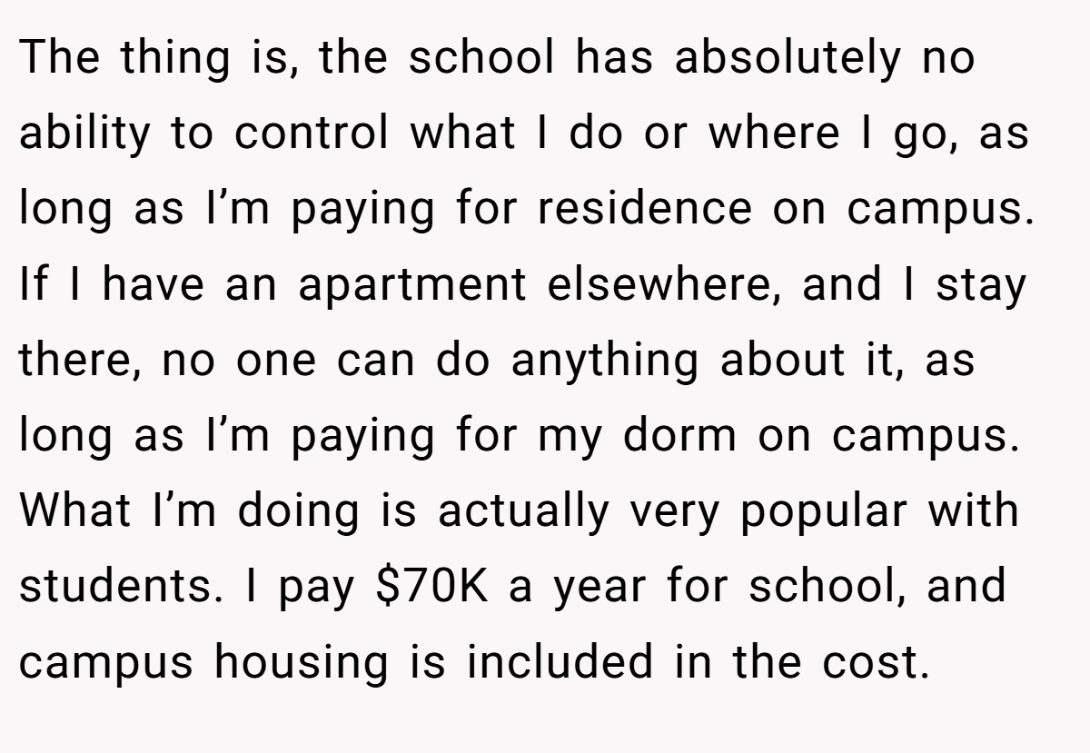 The thing is, the school has absolutely no ability to control what I do or where I go, as long as I’m paying for residence on campus. If I have an apartment elsewhere, and I stay there, no one can do anything about it, as long as I’m paying for my dorm on campus. What I’m doing is actually very popular with students. I pay $70K a year for school, and campus housing is included in the cost.