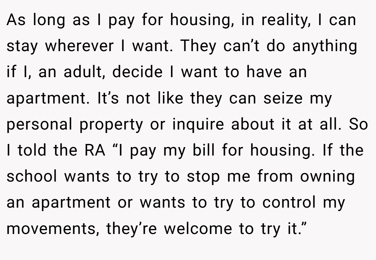 As long as I pay for housing, in reality, I can stay wherever I want. They can’t do anything if I, an adult, decide I want to have an apartment. It’s not like they can seize my personal property or inquire about it at all. So I told the RA “I pay my bill for housing. If the school wants to try to stop me from owning an apartment or wants to try to control my movements, they’re welcome to try it.”