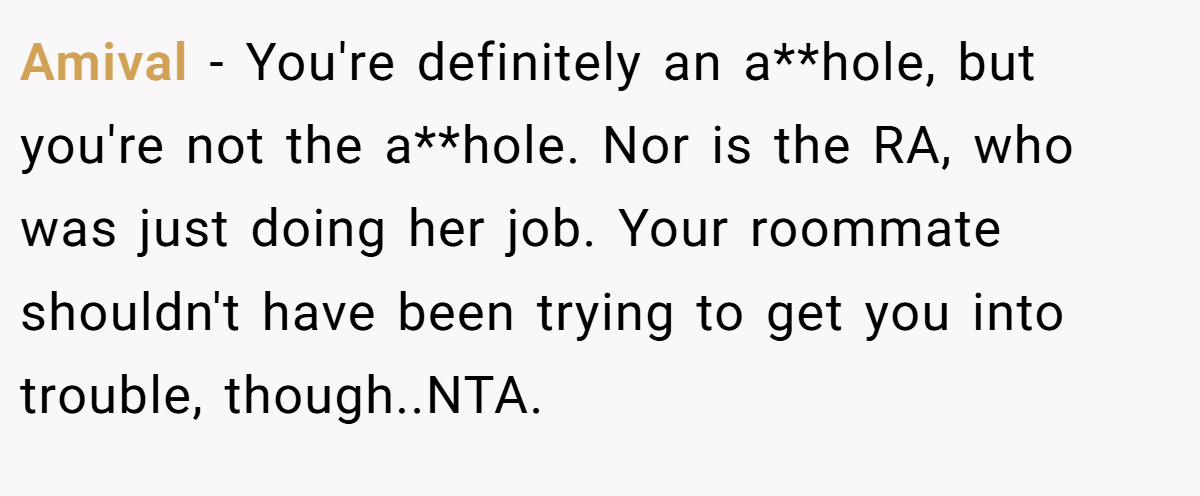 Amival − You're definitely an a**hole, but you're not the a**hole. Nor is the RA, who was just doing her job. Your roommate shouldn't have been trying to get you into trouble, though..NTA.