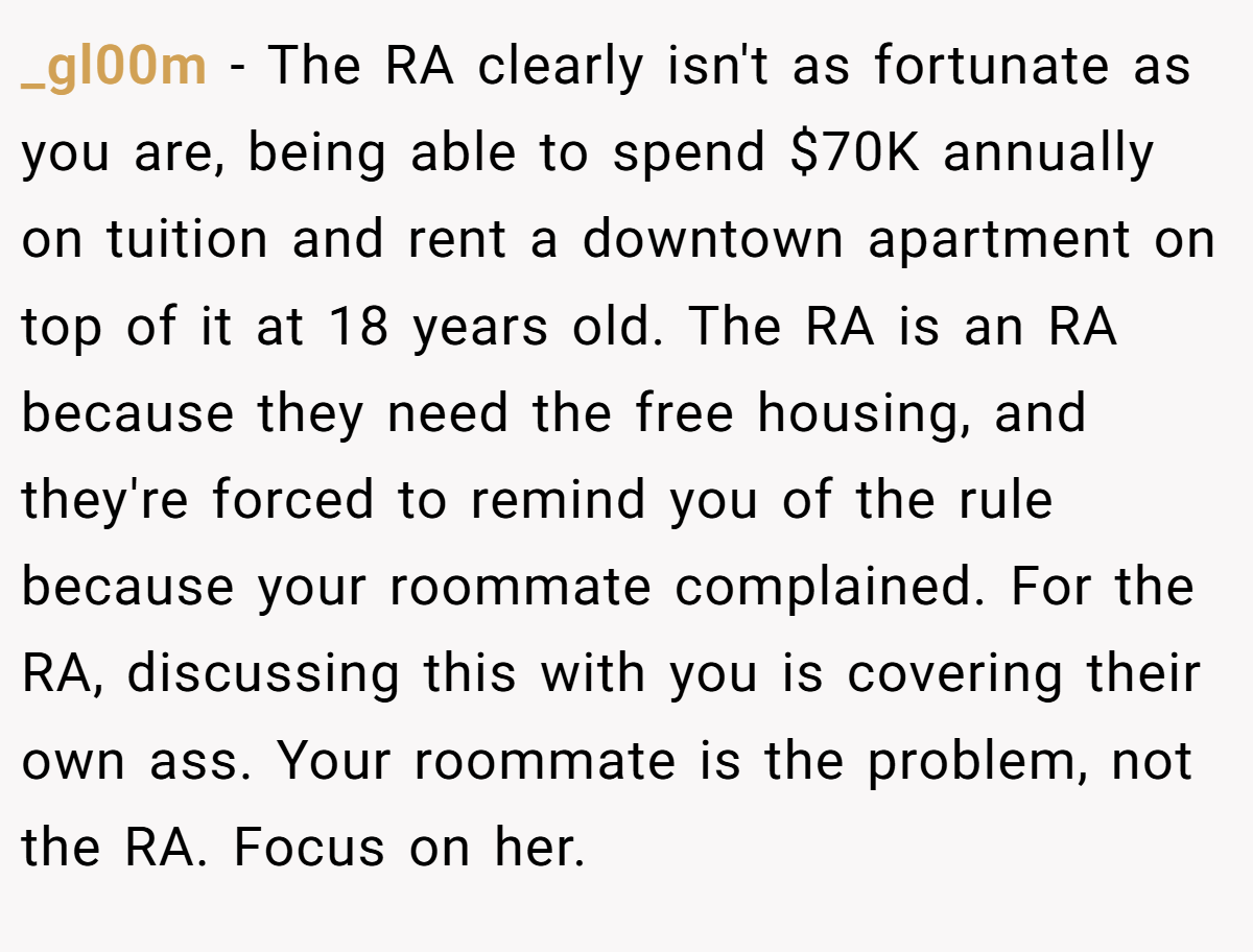 _gl00m − The RA clearly isn't as fortunate as you are, being able to spend $70K annually on tuition and rent a downtown apartment on top of it at 18 years old. The RA is an RA because they need the free housing, and they're forced to remind you of the rule because your roommate complained. For the RA, discussing this with you is covering their own ass. Your roommate is the problem, not the RA. Focus on her.