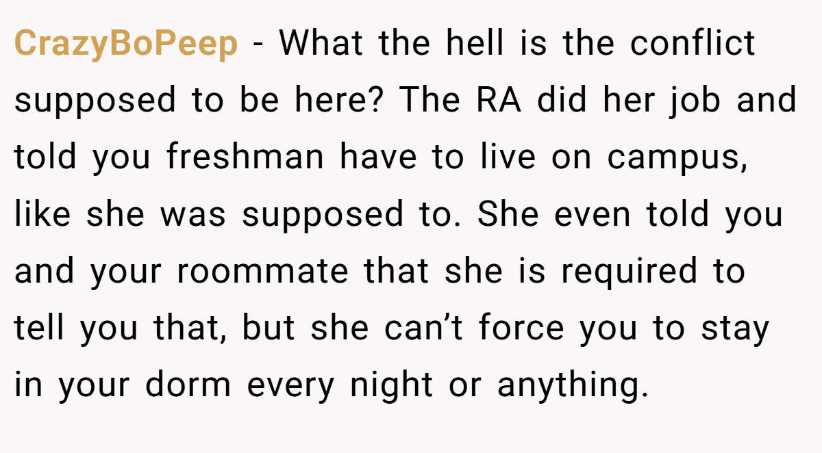 CrazyBoPeep − What the hell is the conflict supposed to be here? The RA did her job and told you freshman have to live on campus, like she was supposed to. She even told you and your roommate that she is required to tell you that, but she can’t force you to stay in your dorm every night or anything.