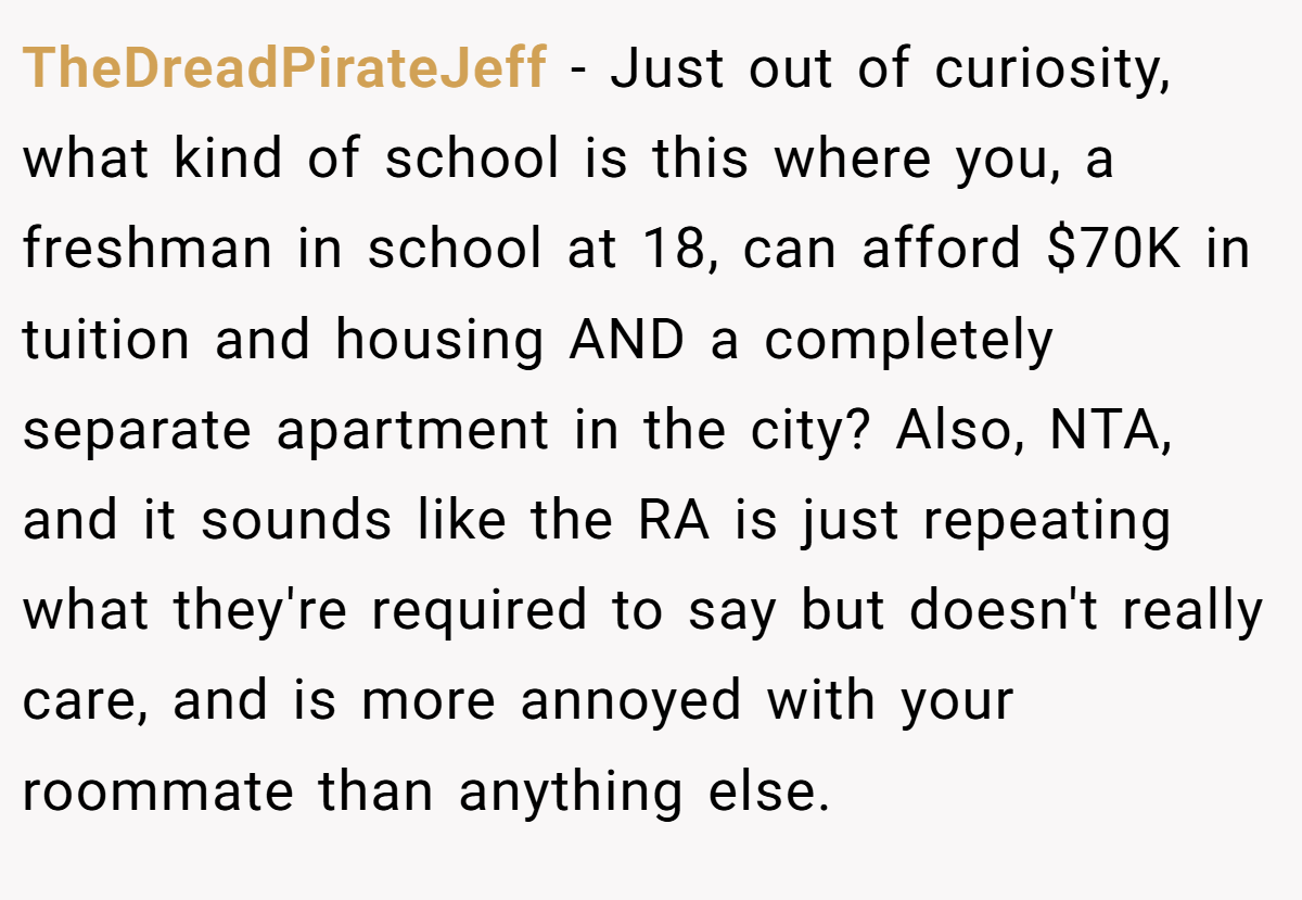 TheDreadPirateJeff − Just out of curiosity, what kind of school is this where you, a freshman in school at 18, can afford $70K in tuition and housing AND a completely separate apartment in the city? Also, NTA, and it sounds like the RA is just repeating what they're required to say but doesn't really care, and is more annoyed with your roommate than anything else.