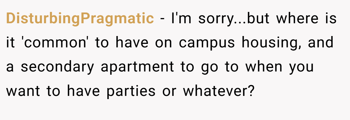 DisturbingPragmatic − I'm sorry...but where is it 'common' to have on campus housing, and a secondary apartment to go to when you want to have parties or whatever?