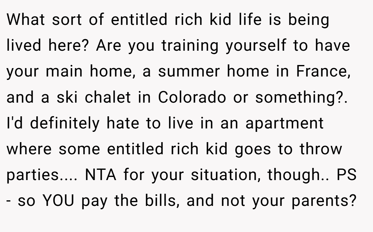 What sort of entitled rich kid life is being lived here? Are you training yourself to have your main home, a summer home in France, and a ski chalet in Colorado or something?. I'd definitely hate to live in an apartment where some entitled rich kid goes to throw parties.... NTA for your situation, though.. PS - so YOU pay the bills, and not your parents?