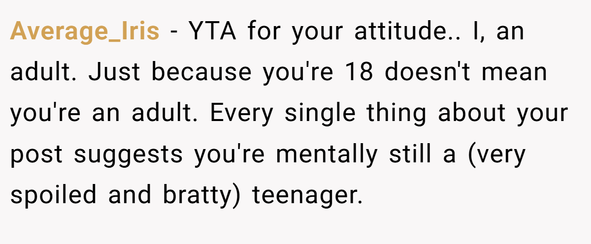 Average_Iris − YTA for your attitude.. I, an adult. Just because you're 18 doesn't mean you're an adult. Every single thing about your post suggests you're mentally still a (very spoiled and bratty) teenager.