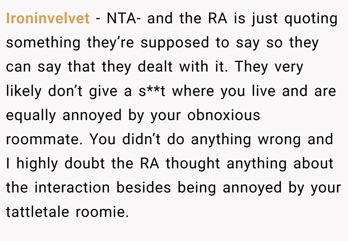 Ironinvelvet − NTA- and the RA is just quoting something they’re supposed to say so they can say that they dealt with it. They very likely don’t give a s**t where you live and are equally annoyed by your obnoxious roommate. You didn’t do anything wrong and I highly doubt the RA thought anything about the interaction besides being annoyed by your tattletale roomie.