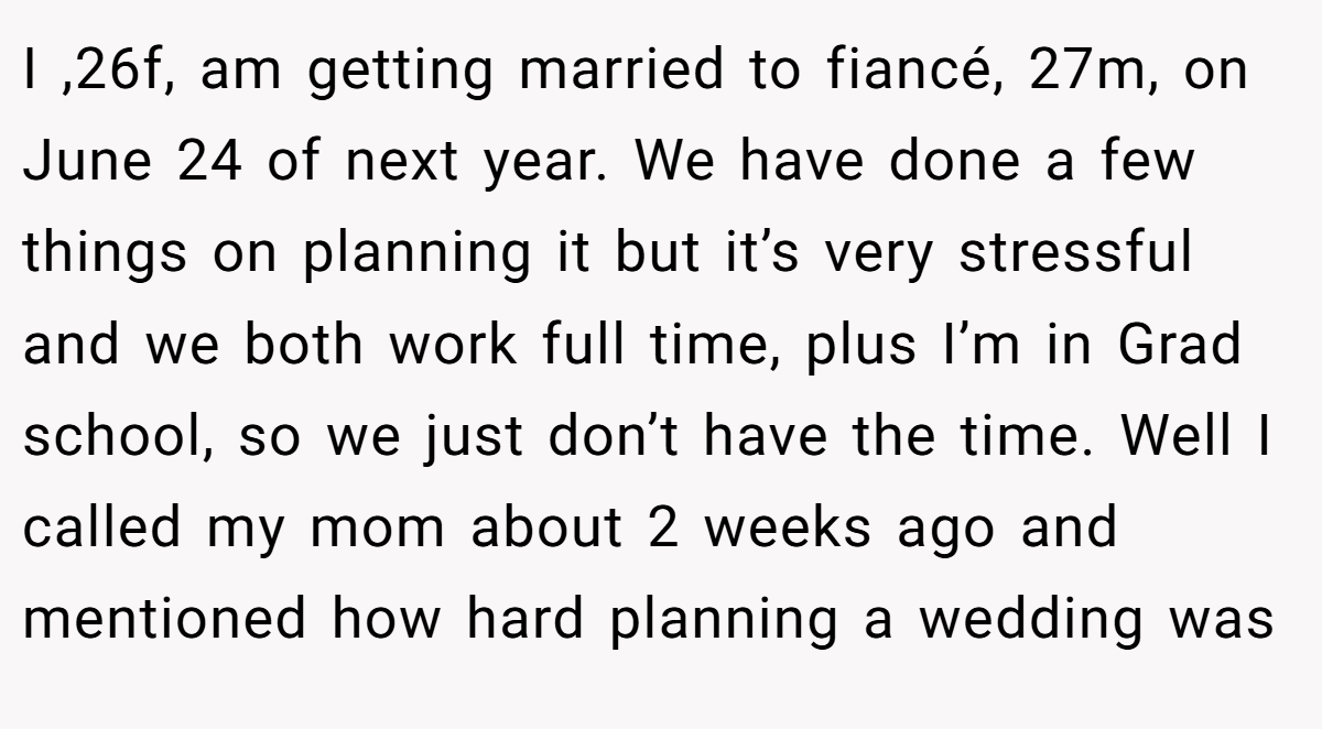 I ,26f, am getting married to fiancé, 27m, on June 24 of next year. We have done a few things on planning it but it’s very stressful and we both work full time, plus I’m in Grad school, so we just don’t have the time. Well I called my mom about 2 weeks ago and mentioned how hard planning a wedding was