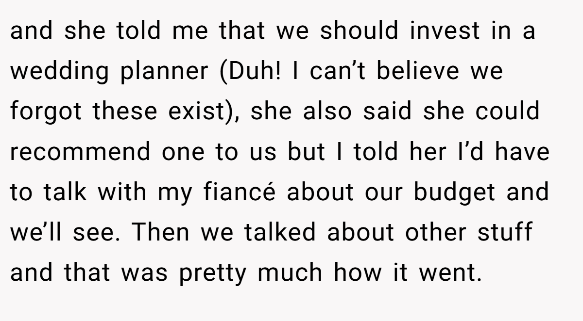 and she told me that we should invest in a wedding planner (Duh! I can’t believe we forgot these exist), she also said she could recommend one to us but I told her I’d have to talk with my fiancé about our budget and we’ll see. Then we talked about other stuff and that was pretty much how it went.