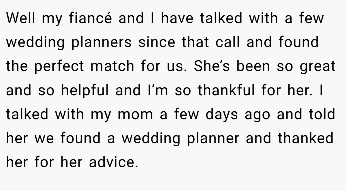 Well my fiancé and I have talked with a few wedding planners since that call and found the perfect match for us. She’s been so great and so helpful and I’m so thankful for her. I talked with my mom a few days ago and told her we found a wedding planner and thanked her for her advice.