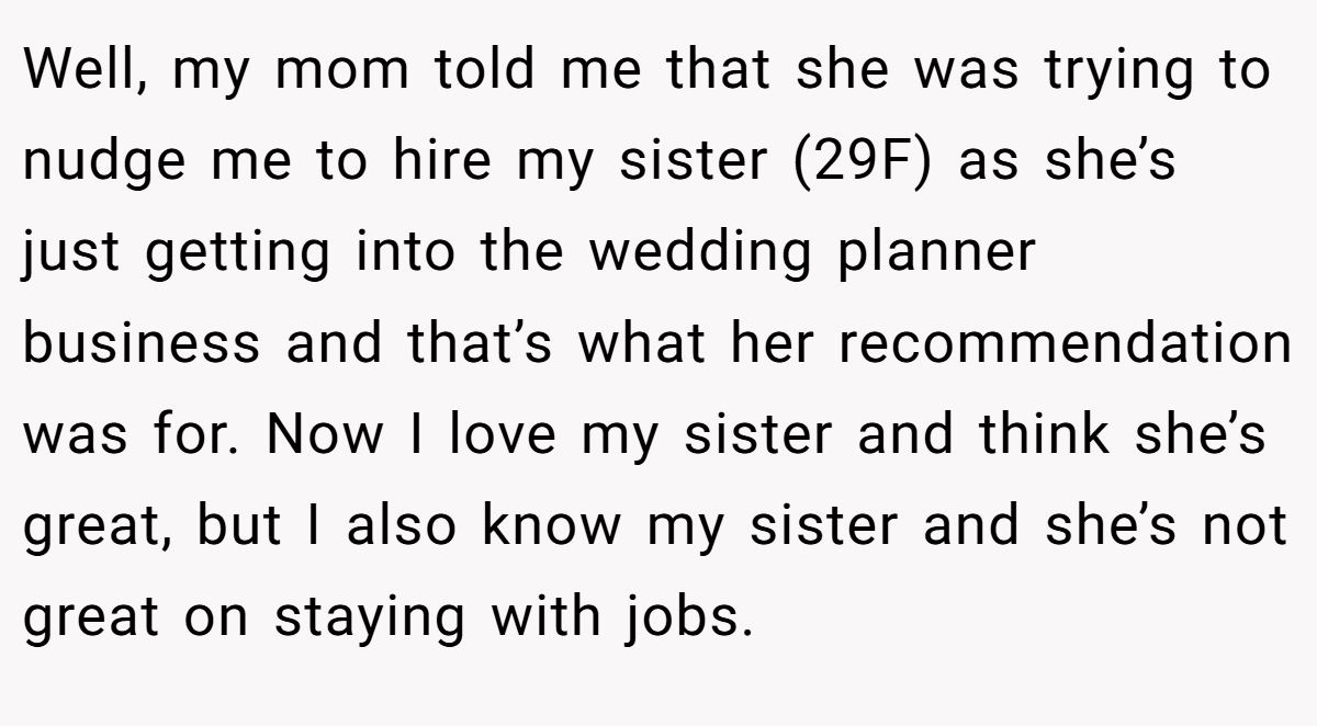 Well, my mom told me that she was trying to nudge me to hire my sister (29F) as she’s just getting into the wedding planner business and that’s what her recommendation was for. Now I love my sister and think she’s great, but I also know my sister and she’s not great on staying with jobs.
