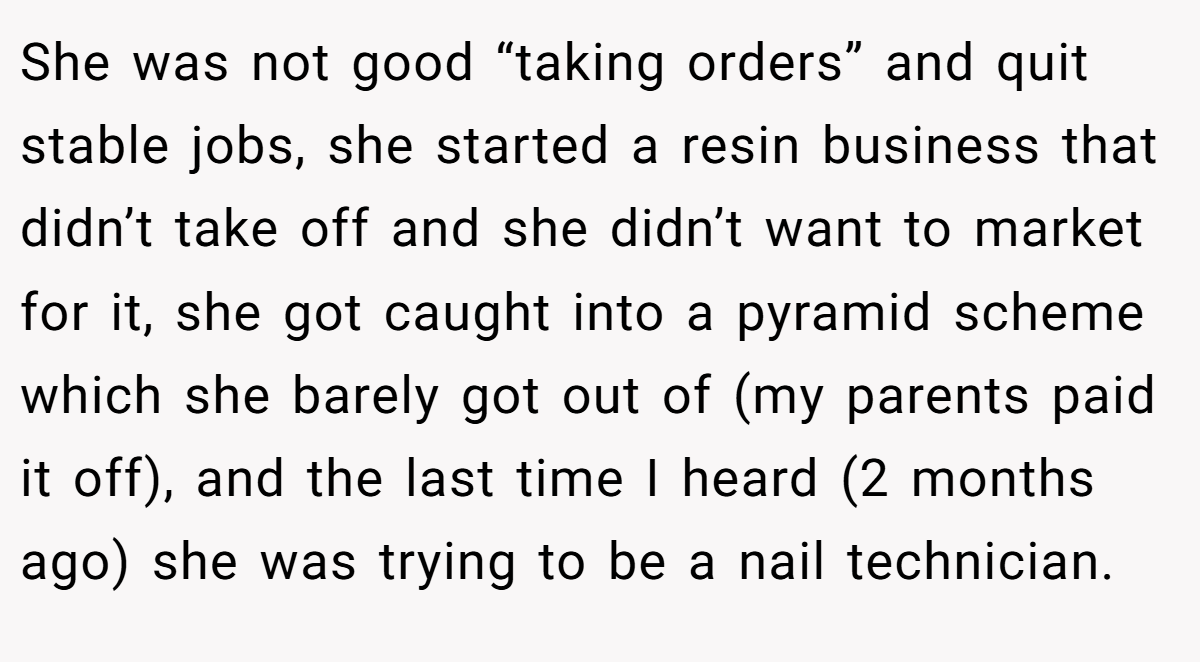 She was not good “taking orders” and quit stable jobs, she started a resin business that didn’t take off and she didn’t want to market for it, she got caught into a pyramid scheme which she barely got out of (my parents paid it off), and the last time I heard (2 months ago) she was trying to be a nail technician.