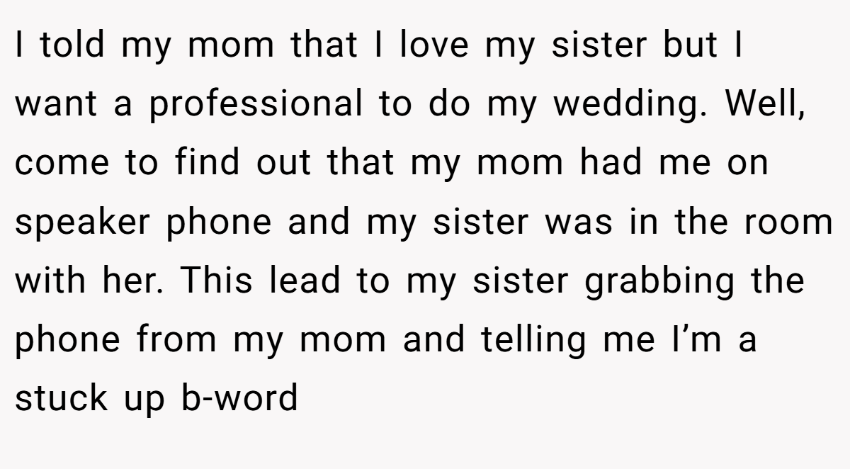I told my mom that I love my sister but I want a professional to do my wedding. Well, come to find out that my mom had me on speaker phone and my sister was in the room with her. This lead to my sister grabbing the phone from my mom and telling me I’m a stuck up b-word